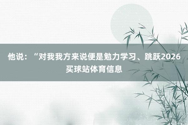 他说：“对我我方来说便是勉力学习、跳跃2026买球站体育信息