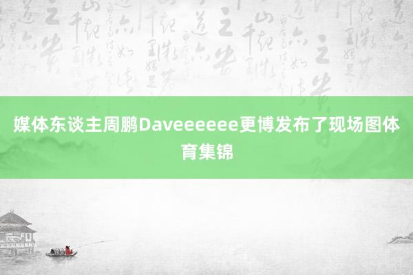 媒体东谈主周鹏Daveeeeee更博发布了现场图体育集锦