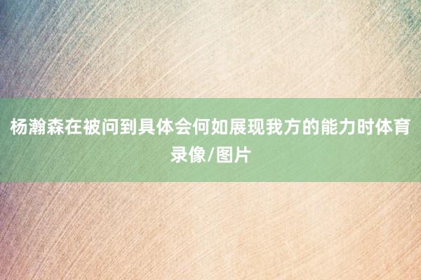 杨瀚森在被问到具体会何如展现我方的能力时体育录像/图片
