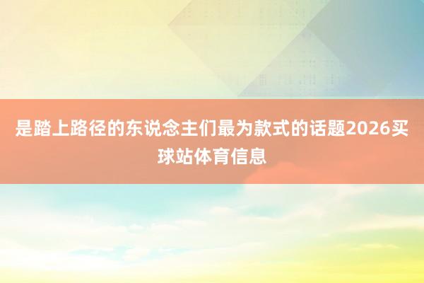 是踏上路径的东说念主们最为款式的话题2026买球站体育信息