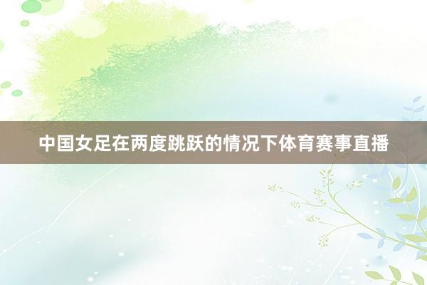 中国女足在两度跳跃的情况下体育赛事直播
