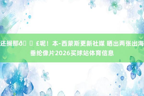 还搁那🎣呢！本-西蒙斯更新社媒 晒出两张出海垂纶像片2026买球站体育信息