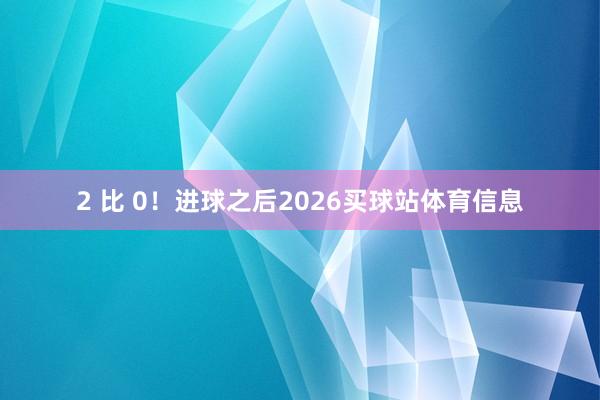 2 比 0！进球之后2026买球站体育信息