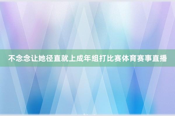 不念念让她径直就上成年组打比赛体育赛事直播