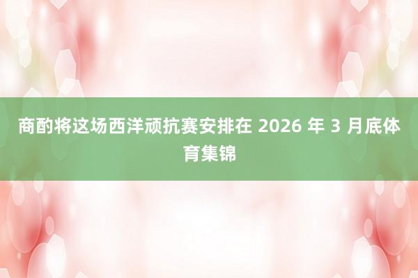 商酌将这场西洋顽抗赛安排在 2026 年 3 月底体育集锦