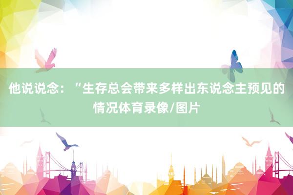 他说说念：“生存总会带来多样出东说念主预见的情况体育录像/图片