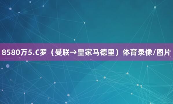 8580万5.C罗（曼联→皇家马德里）体育录像/图片