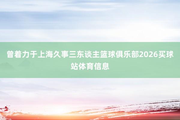 曾着力于上海久事三东谈主篮球俱乐部2026买球站体育信息