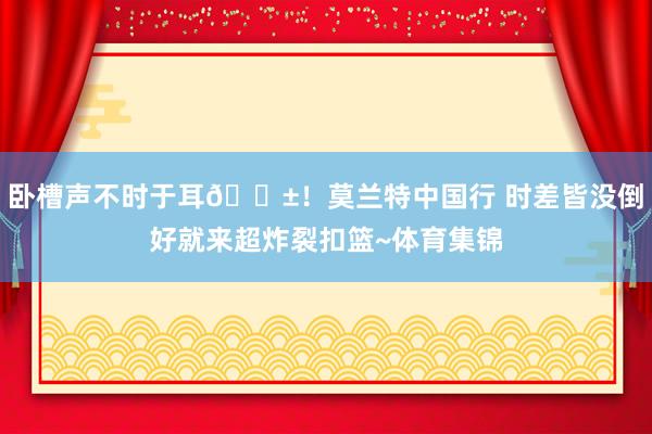 卧槽声不时于耳😱！莫兰特中国行 时差皆没倒好就来超炸裂扣篮~体育集锦