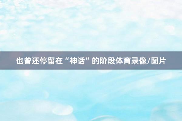 也曾还停留在“神话”的阶段体育录像/图片