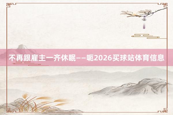 不再跟雇主一齐休眠——呃2026买球站体育信息