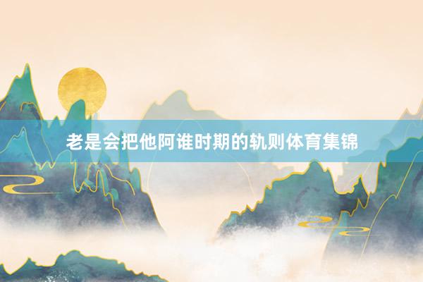 老是会把他阿谁时期的轨则体育集锦