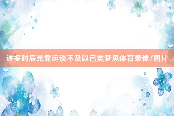 许多时辰光靠运谈不及以已矣梦思体育录像/图片