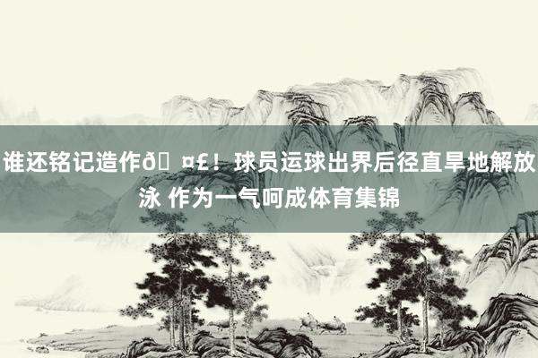 谁还铭记造作🤣！球员运球出界后径直旱地解放泳 作为一气呵成体育集锦