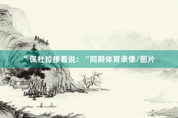 ”　　佩杜拉接着说：“同期体育录像/图片