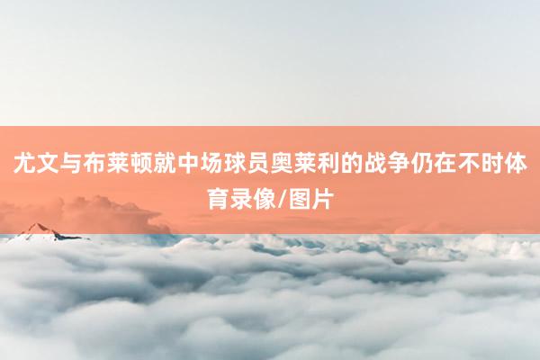 尤文与布莱顿就中场球员奥莱利的战争仍在不时体育录像/图片