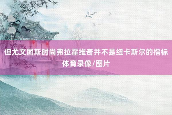 但尤文图斯时尚弗拉霍维奇并不是纽卡斯尔的指标体育录像/图片