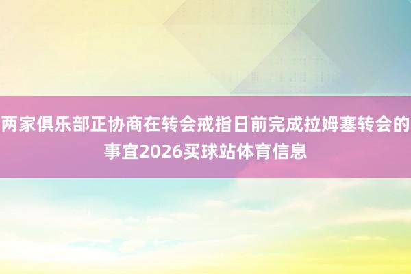 两家俱乐部正协商在转会戒指日前完成拉姆塞转会的事宜2026买球站体育信息