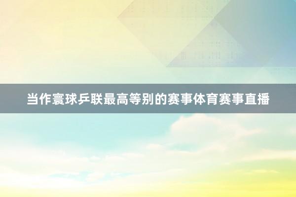 当作寰球乒联最高等别的赛事体育赛事直播