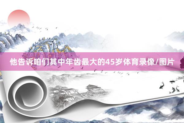 他告诉咱们其中年齿最大的45岁体育录像/图片