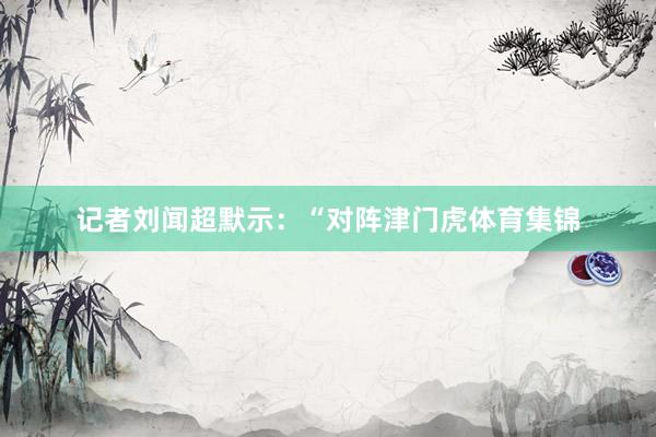 记者刘闻超默示：“对阵津门虎体育集锦