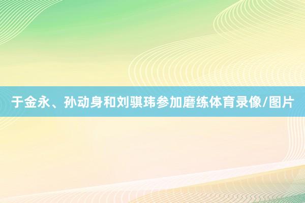 于金永、孙动身和刘骐玮参加磨练体育录像/图片