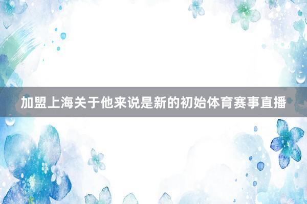 加盟上海关于他来说是新的初始体育赛事直播