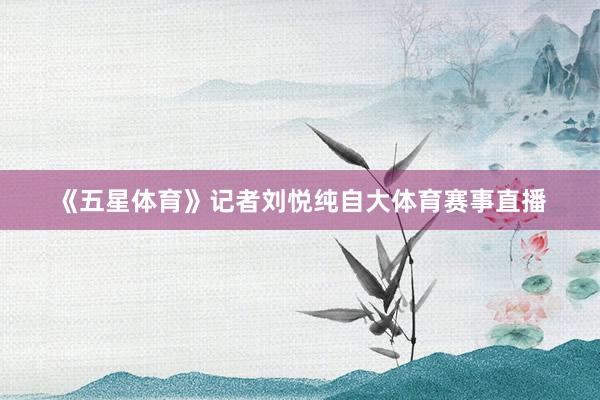 《五星体育》记者刘悦纯自大体育赛事直播