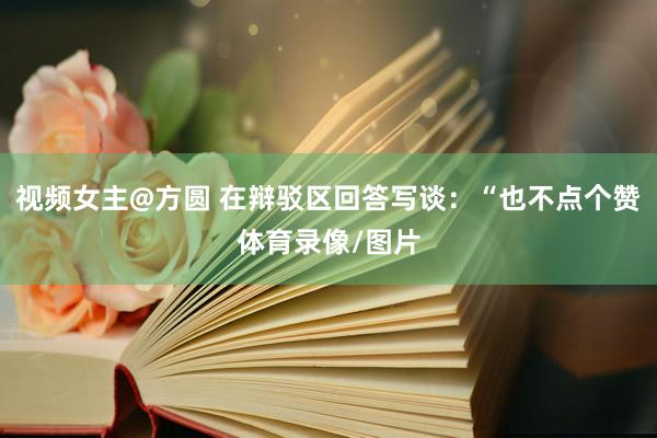 视频女主@方圆 在辩驳区回答写谈：“也不点个赞体育录像/图片