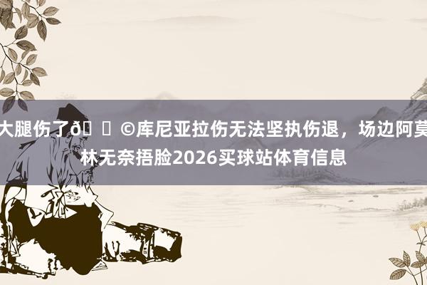 大腿伤了😩库尼亚拉伤无法坚执伤退，场边阿莫林无奈捂脸2026买球站体育信息