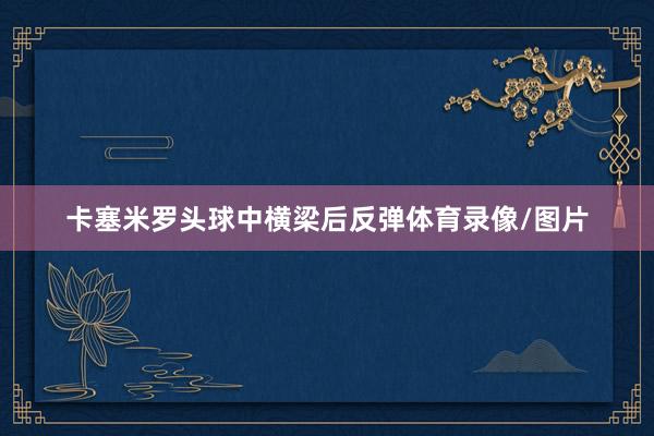 卡塞米罗头球中横梁后反弹体育录像/图片