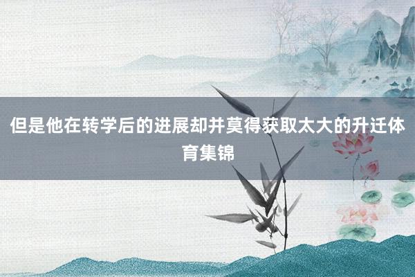 但是他在转学后的进展却并莫得获取太大的升迁体育集锦