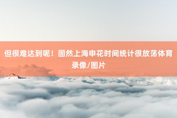 但很难达到呢！固然上海申花时间统计很放荡体育录像/图片