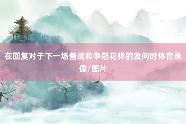在回复对于下一场备战和争冠花样的发问时体育录像/图片