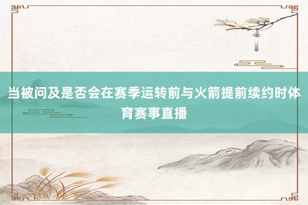 当被问及是否会在赛季运转前与火箭提前续约时体育赛事直播