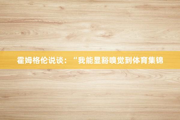 霍姆格伦说谈：“我能显豁嗅觉到体育集锦