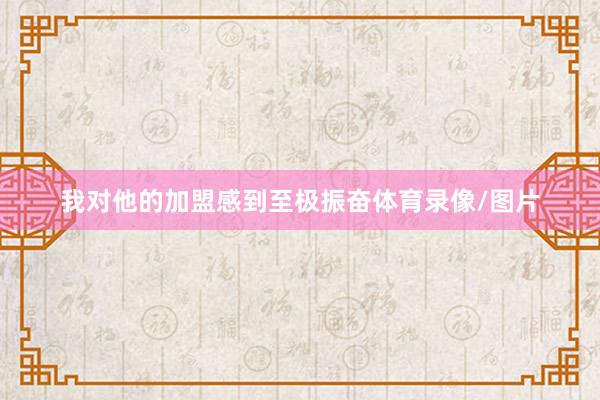 我对他的加盟感到至极振奋体育录像/图片