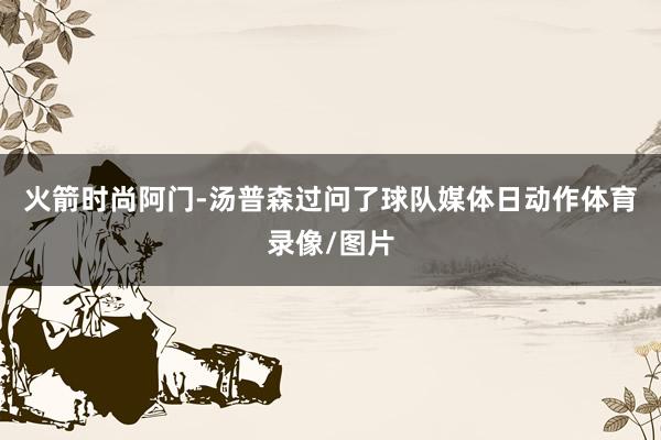 火箭时尚阿门-汤普森过问了球队媒体日动作体育录像/图片