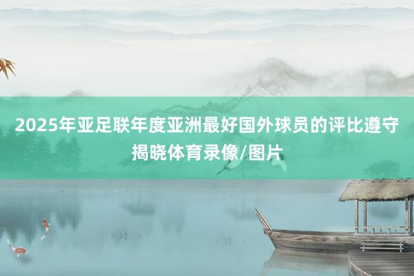 2025年亚足联年度亚洲最好国外球员的评比遵守揭晓体育录像/图片