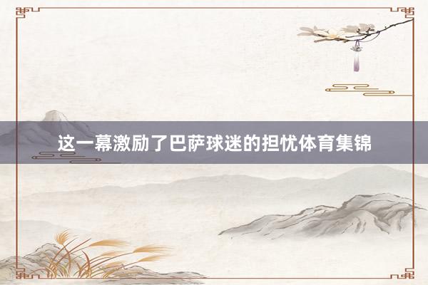 这一幕激励了巴萨球迷的担忧体育集锦