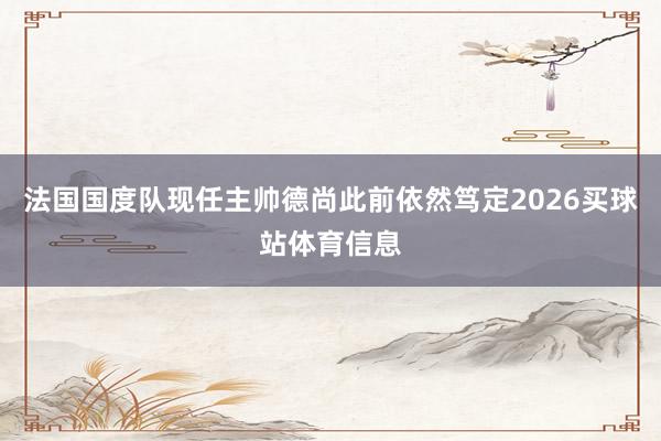 法国国度队现任主帅德尚此前依然笃定2026买球站体育信息