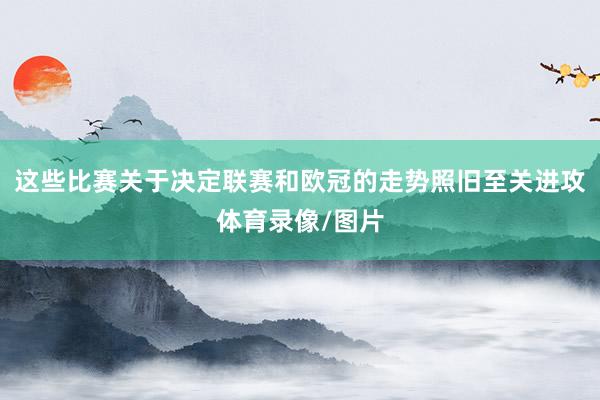 这些比赛关于决定联赛和欧冠的走势照旧至关进攻体育录像/图片