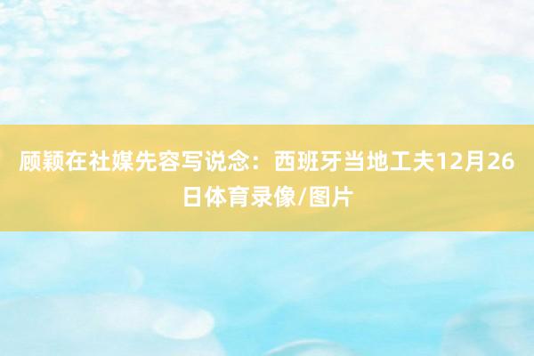 顾颖在社媒先容写说念：西班牙当地工夫12月26日体育录像/图片