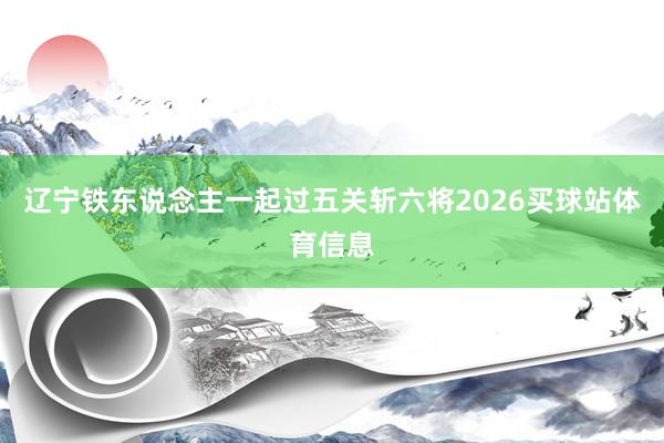 辽宁铁东说念主一起过五关斩六将2026买球站体育信息