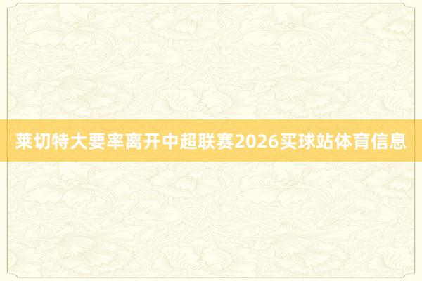 莱切特大要率离开中超联赛2026买球站体育信息