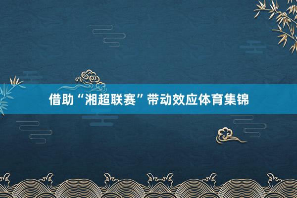 借助“湘超联赛”带动效应体育集锦