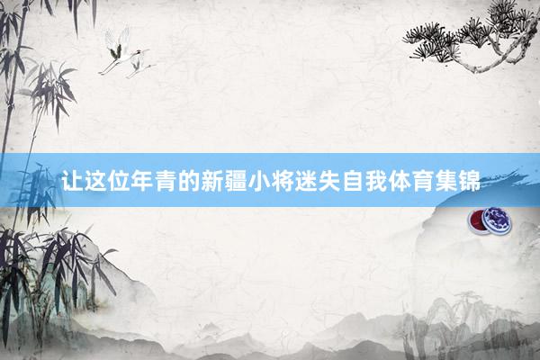 让这位年青的新疆小将迷失自我体育集锦