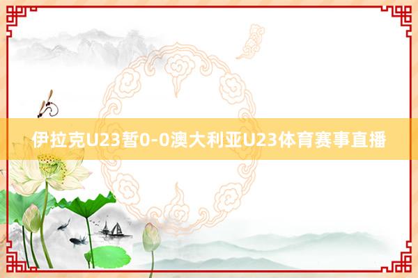 伊拉克U23暂0-0澳大利亚U23体育赛事直播