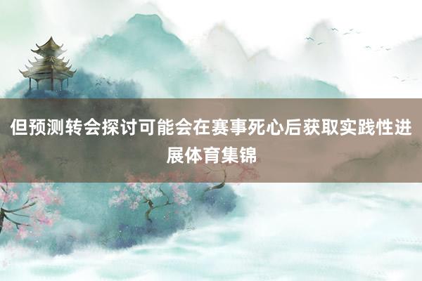 但预测转会探讨可能会在赛事死心后获取实践性进展体育集锦