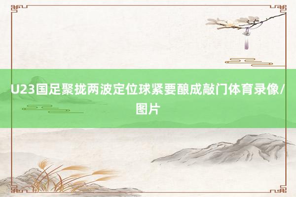 U23国足聚拢两波定位球紧要酿成敲门体育录像/图片